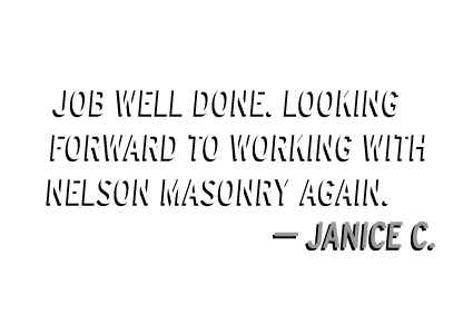 Nelson Masonry is a company that combines world class design and craftsmanship with fair prices

and impeccable service.

– Sandy F.



Classy outfit.

– Lynda W.



Professional, efficient and honest.

– Glen G.



Over the past summer, our HOA made a major repair to our perimeter brick wall with the help of Nelson Masonry. We found their work to be of high quality as well as cost effective. An added benefit was Kim Nelson's creativity in helping to come up with an innovative solution to an otherwise

very expensive repair.

– Dan T., HOA Director



Job well done. Looking forward to working with Nelson Masonry again.

– Janice C.